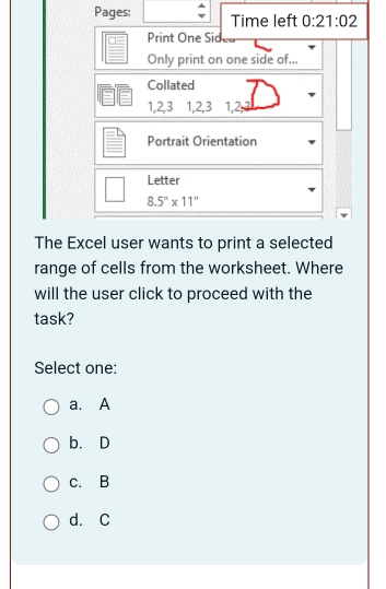 Pages: Time left 0:21:02 
Print One Sid
Only print on one side of...
Collated
1, 2, 3 1, 2, 3 1, 2,
Portrait Orientation
Letter
8.5°* 11''
The Excel user wants to print a selected
range of cells from the worksheet. Where
will the user click to proceed with the
task?
Select one:
a. A
b. D
c. B
d. C