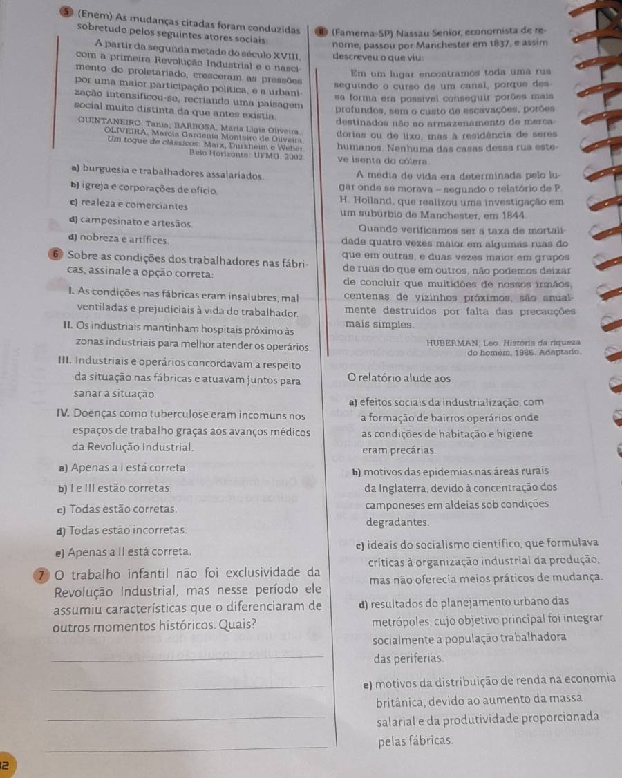 5 (Enem) As mudanças citadas foram conduzidas (Famema-SP) Nassau Senior, economista de re-
sobretudo pelos seguintes atores sociais
nome, passou por Manchester em 1837, e assim
A partir da segunda metade do século XVIII. descreveu o que viu:
com a primeira Revolução Industrial e o nasci-
Em um lugar encontramos toda uma rua
mento do proletariado, cresceram as pressões
seguindo o curso de um canal, porque des
por uma maior participação política, e a urbani
sa forma era possível conseguir porões mais
zação intensificou-se, recriando uma paísagem
profundos, sem o custo de escavações, porões
social muito distinta da que antes existia.
destinados não ao armazenamento de merca
QUINTANEIRO, Tania; BARBOSA, María Ligia Oliveira dorias ou de lixo, mas à residência de seres
OLIVEIRA, Marcía Gardenía Monteiro de Oliveira
Um toque de clássicos: Marx, Durkheim e Weber humanos. Nenhuma das casas dessa rua este-
Belo Horizonte: UFMG, 2002 ve isenta do cólera.
a) burguesia e trabalhadores assalariados A média de vida era determinada pelo lu-
b igreja e corporações de ofício  gar onde se morava - segundo o relatório de P.
H. Holland, que realizou uma investigação em
c) realeza e comerciantes um subúrbio de Manchester, em 1844.
d) campesinato e artesãos Quando verificamos ser a taxa de mortali
d) nobreza e artífices dade quatro vezês maior em algumas ruas do
6 Sobre as condições dos trabalhadores nas fábri- que em outras, e duas vezes maior em grupos
cas, assinale a opção correta: de ruas do que em outros, não podemos deixar
de concluir que multidões de nossos irmãos.
I. As condições nas fábricas eram insalubres, mal centenas de vizinhos próximos, são anual
ventiladas e prejudiciais à vida do trabalhador. mente destruídos por falta das precauções
II. Os industriais mantinham hospitais próximo às mais simples
zonas industriais para melhor atender os operários.  HUBERMAN. Leo. História da riqueza
do homem, 1986. Adaptado.
III. Industriais e operários concordavam a respeito
da situação nas fábricas e atuavam juntos para O relatório alude aos
sanar a situação. a) efeitos sociais da industrialização, com
IV. Doenças como tuberculose eram incomuns nos a formação de bairros operários onde
espaços de trabalho graças aos avanços médicos as condições de habitação e higiene
da Revolução Industrial. eram precárias.
a) Apenas a I está correta.
b) motivos das epidemias nas áreas rurais
b) I e III estão corretas. da Inglaterra, devido à concentração dos
ce) Todas estão corretas. camponeses em aldeias sob condições
degradantes.
d) Todas estão incorretas.
e) Apenas a II está correta. c) ideais do socialismo científico, que formulava
7 O trabalho infantil não foi exclusividade da críticas à organização industrial da produção,
Revolução Industrial, mas nesse período ele mas não oferecia meios práticos de mudança.
assumiu características que o diferenciaram de ) resultados do planejamento urbano das
outros momentos históricos. Quais? metrópoles, cujo objetivo principal foi integrar
socialmente a população trabalhadora
_
das periferias.
_e) motivos da distribuição de renda na economia
britânica, devido ao aumento da massa
_salarial e da produtividade proporcionada
_pelas fábricas.
2