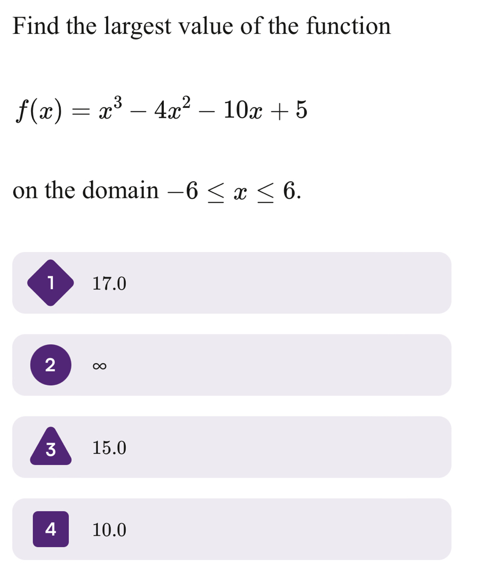 Find the largest value of the function
f(x)=x^3-4x^2-10x+5
on the domain -6≤ x≤ 6.
l 17.0
2 ∞
3 15.0
4 10.0