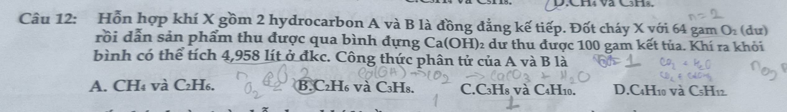 CH4 và C3H8,
Câu 12: Hỗn hợp khí X gồm 2 hydrocarbon A và B là đồng đẳng kế tiếp. Đốt cháy X với 64 gam O (dư)
rồi dẫn sản phẩm thu được qua bình đựng Ca(OH) ₂ dư thu được 100 gam kết tủa. Khí ra khỏi
bình có thể tích 4,958 lít ở đkc. Công thức phân tử của A và B là
A. CH₄ và C₂H₆. B. C₂H₆ và C₃H₈. C. C3H8 và C₄H10. D. C4H10 và C5H12.