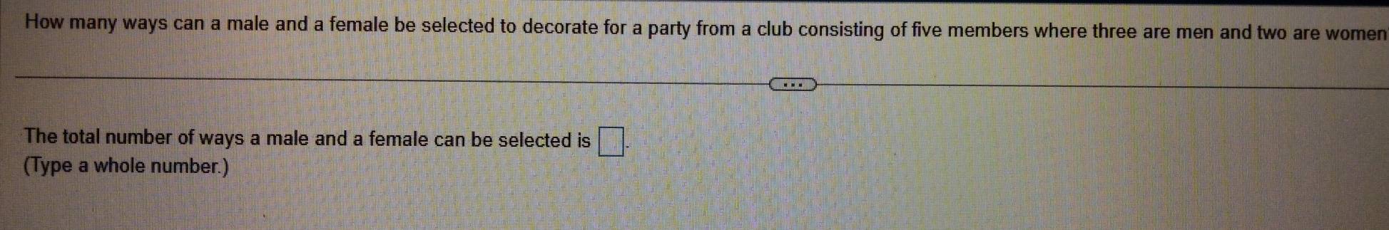 How many ways can a male and a female be selected to decorate for a party from a club consisting of five members where three are men and two are women 
The total number of ways a male and a female can be selected is □. 
(Type a whole number.)