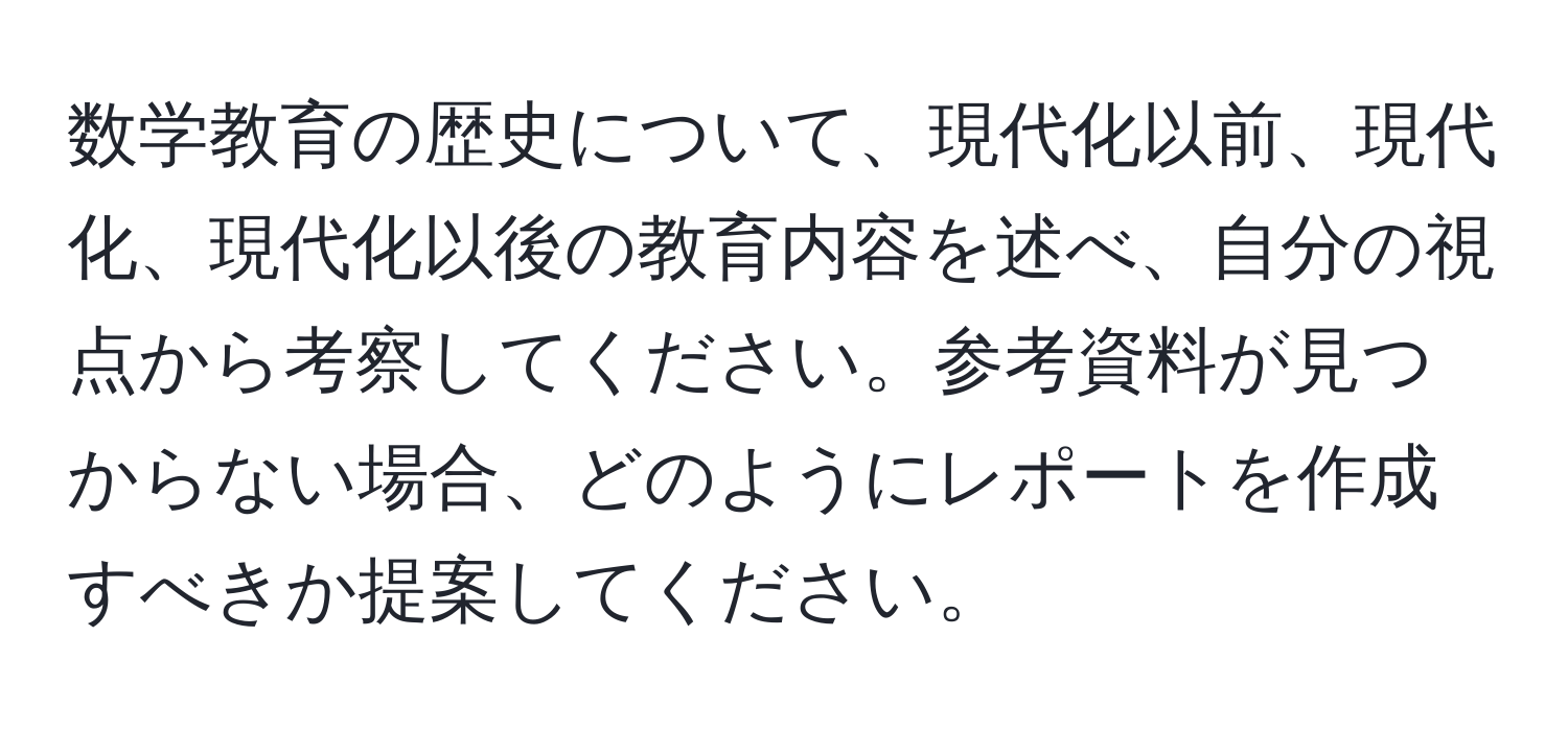 数学教育の歴史について、現代化以前、現代化、現代化以後の教育内容を述べ、自分の視点から考察してください。参考資料が見つからない場合、どのようにレポートを作成すべきか提案してください。