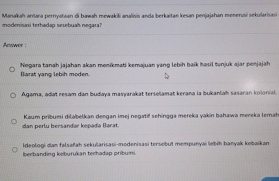 Manakah antara pernyataan di bawah mewakili analisis anda berkaitan kesan penjajahan menerusi sekularisasi
modenisasi terhadap sesebuah negara?
Answer :
Negara tanah jajahan akan menikmati kemajuan yang lebih baik hasil tunjuk ajar penjajah
Barat yang lebih moden.
Agama, adat resam dan budaya masyarakat terselamat kerana ia bukanlah sasaran kolonial.
Kaum pribumi dilabelkan dengan imej negatif sehingga mereka yakin bahawa mereka lemah
dan perlu bersandar kepada Barat.
Ideologi dan falsafah sekularisasi-modenisasi tersebut mempunyai lebih banyak kebaikan
berbanding keburukan terhadap pribumi.