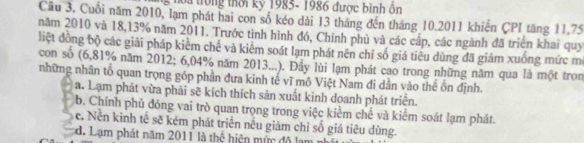 ho a trong thời kỷ 1985- 1986 được bình ôn
Câu 3. Cuối năm 2010, lạm phát hai con số kéo dài 13 tháng đến tháng 10. 2011 khiến CPI tăng 11,75
năm 2010 và 18, 13% năm 2011. Trước tình hình đó, Chính phủ và các cấp, các ngành đã triên khai quy
liệt đồng bộ các giải pháp kiểm chế và kiểm soát lạm phát nên chỉ số giá tiêu dùng đã giảm xuống mức m
con số (6,81% năm 2012; 6,04% năm 2013...). Đầy lùi lạm phát cao trong những năm qua là một tron
những nhân tổ quan trọng góp phần đưa kinh tế vĩ mô Việt Nam đi dần vào thế ổn định.
a. Lạm phát vừa phải sẽ kích thích sản xuất kinh doanh phát triển.
b. Chính phủ đóng vai trò quan trọng trong việc kiểm chế và kiểm soát lạm phát.
c. Nền kinh tế sẽ kém phát triển nếu giảm chỉ số giá tiêu dùng.
d. Lạm phát năm 2011 là thệ hiện mức đô lạn