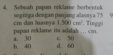 Sebuah papan reklame berbentuk
segitiga dengan panjang alasnya 75 9
cm dan luasnya 1.500cm^2. Tinggi
papan reklame itu adalah .. cm.
a. 30 c. 50
b. 40 d. 60