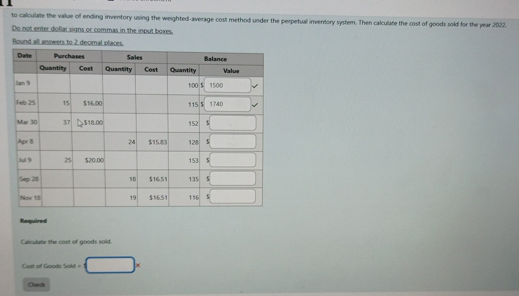 to calculate the value of ending inventory using the weighted-average cost method under the perpetual inventory system. Then calculate the cost of goods sold for the year 2022.
Do not enter dollar signs or commas in the input boxes,
Round all answers to 2 decimal places
Required
Calculate the cost of goods sold.
Cost of Goods Sold = □ ×
Check