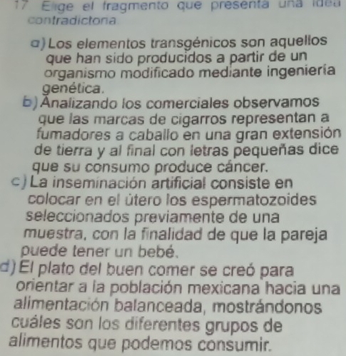 Elige el fragmento que presenta una idea
contradictona
α) Los elementos transgénicos son aquellos
que han sido producidos a partir de un
organismo módificado mediante ingeniería
genética.
b) Ánalizando los comerciales observamos
que las marças de cigarros representan a
fumadores a caballo en una gran extensión
de tierra y al final con letras pequeñas dice
que su consumo produce cáncer.
c ) La inseminación artificial consiste en
colocar en el útero los espermatozoides
seleccionados previamente de una
muestra, con la finalidad de que la pareja
puede tener un bebé.
d) El plato del buen comer se creó para
orientar a la población mexicana hacia una
alimentación balanceada, mostrándonos
cuáles son los diferentes grupos de
alimentos que podemos consumir.