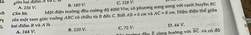 là giữa hai điểm Á và C là
A. 256 V. B. 180 V. C. 128 V.
đi Câu 50: Một điện trường đều cường độ 4000 V/m, có phương song song với cạnh huyền BC
ng của một tam giác vuông ABC có chiều từ B đến C. Biết AB=6cm và AC=8cm 1. Hiệu điện thế giữa
ǔ; hai điểm B và A là D. 44 V.
A. 144 V. B. 120 V. C. 72 V.
mg đều É cùng hướng với overline BC và có độ