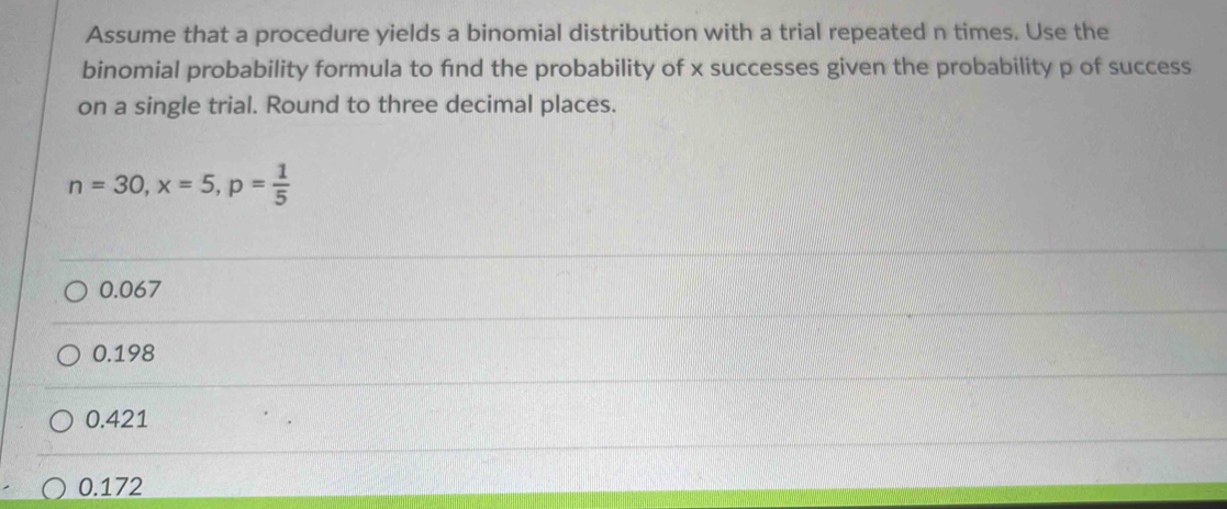 Assume that a procedure yields a binomial distribution with a trial repeated n times. Use the
binomial probability formula to find the probability of x successes given the probability p of success
on a single trial. Round to three decimal places.
n=30, x=5, p= 1/5 
0.067
0.198
0.421
0.172