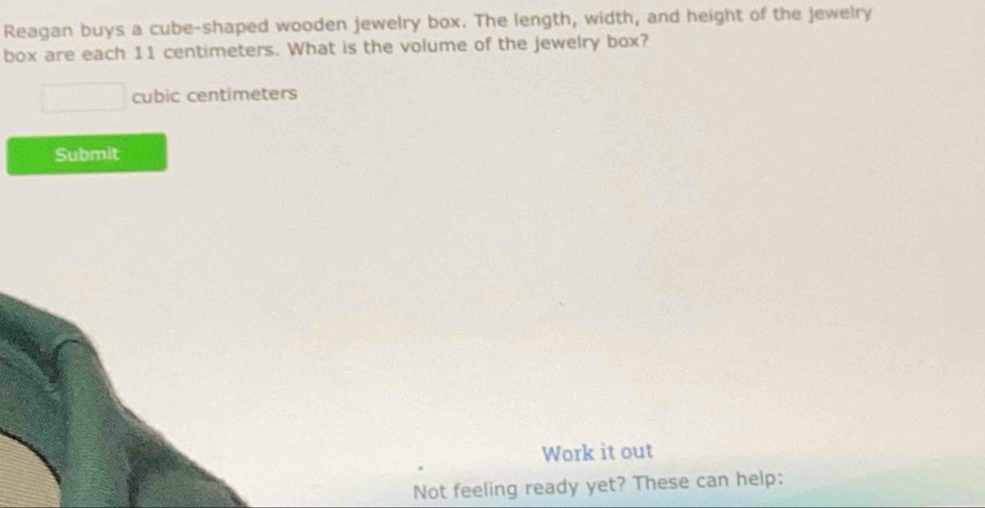 Reagan buys a cube-shaped wooden jewelry box. The length, width, and height of the jewelry 
box are each 11 centimeters. What is the volume of the jewelry box?
cubic centimeters
Submit 
Work it out 
Not feeling ready yet? These can help: