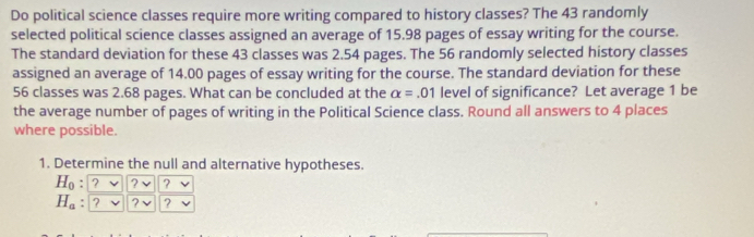 Do political science classes require more writing compared to history classes? The 43 randomly 
selected political science classes assigned an average of 15.98 pages of essay writing for the course. 
The standard deviation for these 43 classes was 2.54 pages. The 56 randomly selected history classes 
assigned an average of 14.00 pages of essay writing for the course. The standard deviation for these
56 classes was 2.68 pages. What can be concluded at the alpha = .01 level of significance? Let average 1 be 
the average number of pages of writing in the Political Science class. Round all answers to 4 places 
where possible. 
1. Determine the null and alternative hypotheses.
H_0: ? ?
H_a : , ?