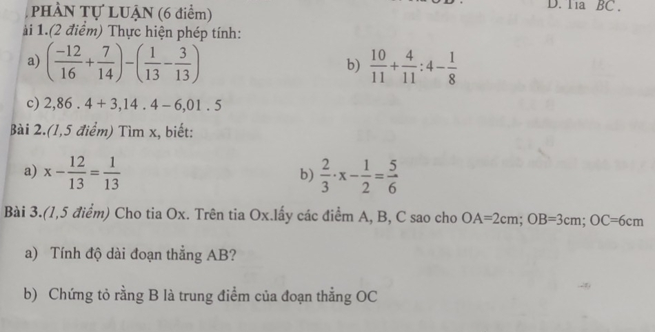 PHÀN Tự LUẠN (6 điểm) 
D. Tia BC . 
i 1.(2 điểm) Thực hiện phép tính: 
a) ( (-12)/16 + 7/14 )-( 1/13 - 3/13 )  10/11 + 4/11 :4- 1/8 
b) 
c) 2,86.4+3,14.4-6,01.5
Bài 2.(1,5 điểm) Tìm x, biết: 
a) x- 12/13 = 1/13   2/3 · x- 1/2 = 5/6 
b) 
Bài 3.(1,5 điểm) Cho tia Ox. Trên tia Ox.lấy các điểm A, B, C sao cho OA=2cm; OB=3cm; OC=6cm
a) Tính độ dài đoạn thẳng AB? 
b) Chứng tỏ rằng B là trung điểm của đoạn thẳng OC