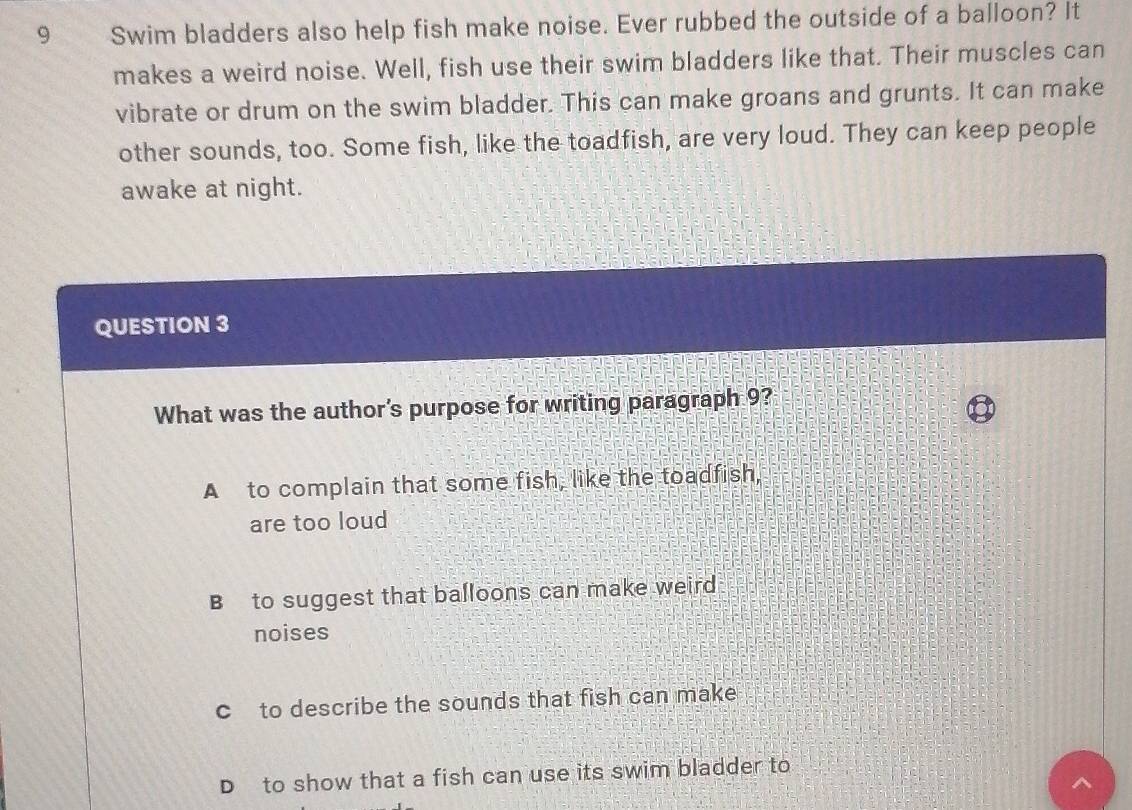 Swim bladders also help fish make noise. Ever rubbed the outside of a balloon? It
makes a weird noise. Well, fish use their swim bladders like that. Their muscles can
vibrate or drum on the swim bladder. This can make groans and grunts. It can make
other sounds, too. Some fish, like the toadfish, are very loud. They can keep people
awake at night.
QUESTION 3
What was the author's purpose for writing paragraph 9?
A to complain that some fish, like the toadfish,
are too loud
B to suggest that balloons can make weird
noises
c to describe the sounds that fish can make
D to show that a fish can use its swim bladder to
^