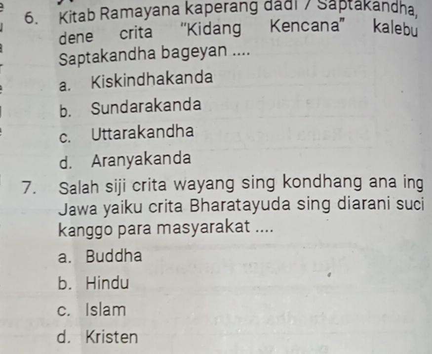 Kitab Ramayana kaperang dadi / Saptakandha,
dene crita “Kidang Kencana” kalebu
Saptakandha bageyan ....
a. Kiskindhakanda
b. Sundarakanda
c. Uttarakandha
d. Aranyakanda
7. Salah siji crita wayang sing kondhang ana ing
Jawa yaiku crita Bharatayuda sing diarani suci
kanggo para masyarakat ....
a. Buddha
b. Hindu
c. Islam
d. Kristen