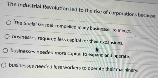 The Industrial Revolution led to the rise of corporations because
The Social Gospel compelled many businesses to merge.
businesses required less capital for their expansions.
businesses needed more capital to expand and operate.
businesses needed less workers to operate their machinery.