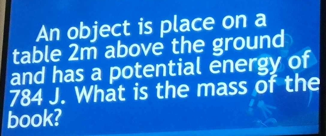 An object is place on a 
table 2m above the ground 
and has a potential energy of
784 J. What is the mass of the 
book?