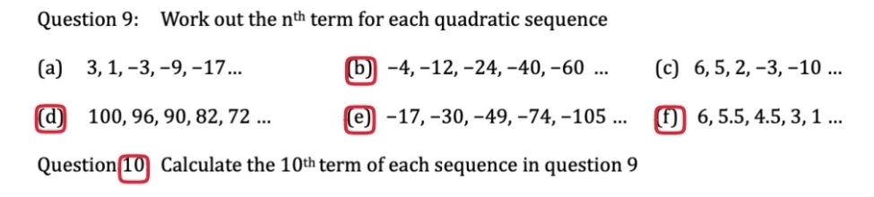 Work out the n^(th) term for each quadratic sequence 
(a) 3, 1, −3, −9, −17... (b) -4, -12, −24, -40, -60... (c) 6, 5, 2, −3, −10... 
(d) 100, 96, 90, 82, 72... (e) −17, −30, −49, −74, −105... (f) 6, 5.5, 4.5, 3, 1... 
Question 10 Calculate the 10^(th) term of each sequence in question 9