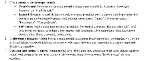 Crie a estrutura do seu mapa mental: 
。 Tema Central: No centro do seu mapa mental, coloque o tema escolhido. Exemplo: ''Revolução 
Francesa” ou “Brasil Império”. 
Ramos Principais: A partir do tema central, crie ramos principais com os tópicos mais importantes. Por 
exemplo, para a Revolução Francesa, você pode ter ramos como: "Causas", "Eventos principais", 
"Personagens", "Consequências". 
Sub-ramos: Detalhe ainda mais os ramos principais. Por exemplo, no ramo “Eventos principais”, você 
pode incluir sub-ramos com datas e informações mais detalhadas sobre cada evento relevante, como a 
Queda da Bastilha ou a ascensão de Napoleão. 
3. Utilize cores e imagens: A ideia é tornar o mapa mental visualmente interessante e fácil de entender, No Canva e 
no MindMeister, você pode adicionar cores, ícones e imagens. Isso ajuda na memorização e torna o mapa mais 
dinâmico e interativo. 
4. Construa uma narrativa lógica: O mapa mental deve refletir uma linha de raciocínio, de modo que, ao seguir os 
ramos, você consiga construir uma narrativa sobre o tema. Pense nele como uma "história visual" do tema 
escolhido.