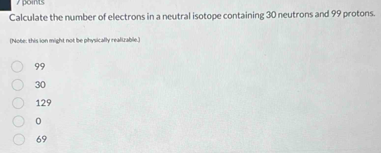 points
Calculate the number of electrons in a neutral isotope containing 30 neutrons and 99 protons.
(Note: this ion might not be physically realizable.)
99
30
129
0
69