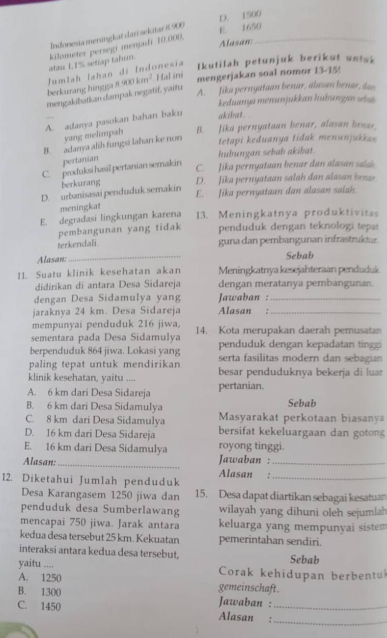 D. 1500
Indonesia meningkat dari sekitar 8.900
E. 1650
kilometer persegi menjadi 10.000.
Alasan:
_
atau 1,1% setiap tahun.
Jumlah lahan di Indonesia  Ikutilah petunjuk berikut untak
berkurang hingga 8.900km^2 Hal ini
mengerjakan soal nomor 13-159
mengakibatkan dampak negatif. yaitu
A. Jika pernyataan benar, alasan benar, dan
keduanya menunjukkan hubungan zba
A. adanya pasokan bahan baku akibat.
yang melimpah
B. Jika pernyataan benar, alasan benar.
B. adanya alih fungsi lahan ke non
tetapi keduanya tidak menunjukka 
hubungan sebab akibat.
pertanian
C. produksi hasil pertanian semakin
C. Jika pernyataan benar dan alasan salan
berkurang D. Jika pernyataan salah dan alasan benar
D. urbanisasai penduduk semakin E. Jika pernyataan dan alasan salah.
meningkat
E. degradasi lingkungan karena 13. Meningkatnya produktivitas
pembangunan yang tidak penduduk dengan teknologi tepar
terkendali. guna dan pembangunan infrastrukiur.
Alasan:_ Sebab
11. Suatu klinik kesehatan akan Meningkatnya kesejahteraan penduduk
didirikan di antara Desa Sidareja dengan meratanya pembangunan.
dengan Desa Sidamulya yang Jawaban :_
jaraknya 24 km. Desa Sidareja Alasan :_
mempunyai penduduk 216 jiwa,
sementara pada Desa Sidamulya 14. Kota merupakan daerah pemusatan
berpenduduk 864 jiwa. Lokasi yang penduduk dengan kepadatan tinggi
paling tepat untuk mendirikan serta fasilitas modern dan sebagian
besar penduduknya bekerja di luar
klinik kesehatan, yaitu ....
A. 6 km dari Desa Sidareja pertanian.
B. 6 km dari Desa Sidamulya Sebab
C. 8 km dari Desa Sidamulya Masyarakat perkotaan biasanya
D. 16 km dari Desa Sidareja
bersifat kekeluargaan dan gotong
E. 16 km dari Desa Sidamulya royong tinggi.
Alasan:_
Jawaban :_
Alasan :
12. Diketahui Jumlah penduduk_
Desa Karangasem 1250 jiwa dan 15. Desa dapat diartikan sebagai kesatuan
penduduk desa Sumberlawang wilayah yang dihuni oleh sejumlah
mencapai 750 jiwa. Jarak antara keluarga yang mempunyai sistem
kedua desa tersebut 25 km. Kekuatan pemerintahan sendiri.
interaksi antara kedua desa tersebut, Sebab
yaitu .... Corak kehidupan berbentul
A. 1250 gemeinschaft.
B. 1300  Jawaban :
C. 1450 Alasan :__