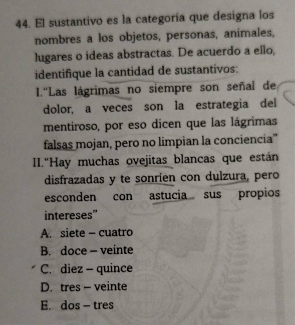 El sustantivo es la categoría que designa los
nombres a los objetos, personas, animales,
lugares o ideas abstractas. De acuerdo a ello,
identifique la cantidad de sustantivos:
I.“Las lágrimas no siempre son señal de
dolor, a veces son la estrategia del
mentiroso, por eso dicen que las lágrimas
falsas mojan, pero no limpian la conciencia”
II.“Hay muchas ovejitas blancas que están
disfrazadas y te sonríen con dulzura, pero
esconden con astucia sus propios
intereses”
A. siete - cuatro
B. doce - veinte
C. diez - quince
D. tres - veinte
E. dos - tres