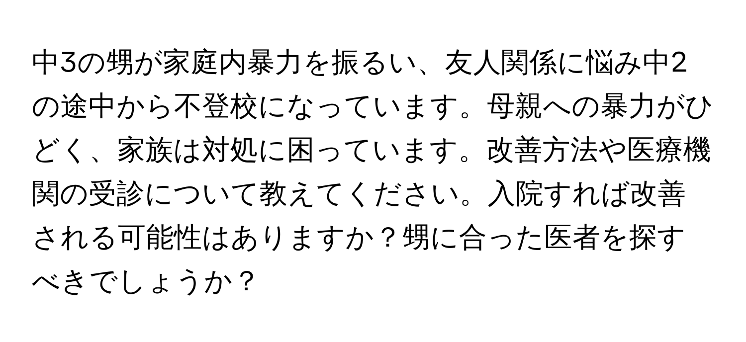 中3の甥が家庭内暴力を振るい、友人関係に悩み中2の途中から不登校になっています。母親への暴力がひどく、家族は対処に困っています。改善方法や医療機関の受診について教えてください。入院すれば改善される可能性はありますか？甥に合った医者を探すべきでしょうか？