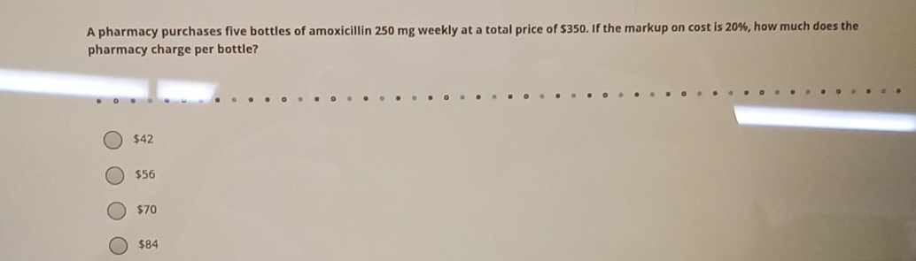 A pharmacy purchases five bottles of amoxicillin 250 mg weekly at a total price of $350. If the markup on cost is 20%, how much does the
pharmacy charge per bottle?
$42
$56
$70
$84