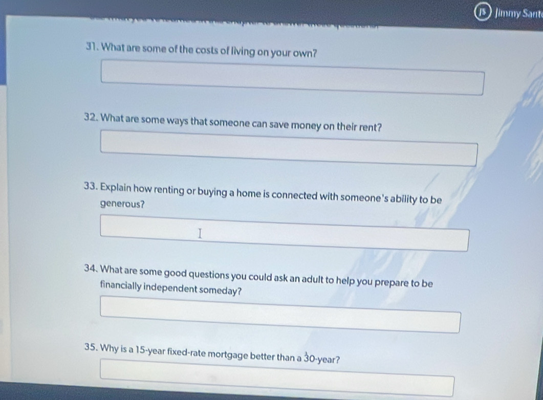 Jimmy Sant 
31. What are some of the costs of living on your own? 
32. What are some ways that someone can save money on their rent? 
33. Explain how renting or buying a home is connected with someone's ability to be 
generous? 
I 
34. What are some good questions you could ask an adult to help you prepare to be 
financially independent someday? 
35. Why is a 15-year fixed-rate mortgage better than a 30-year?