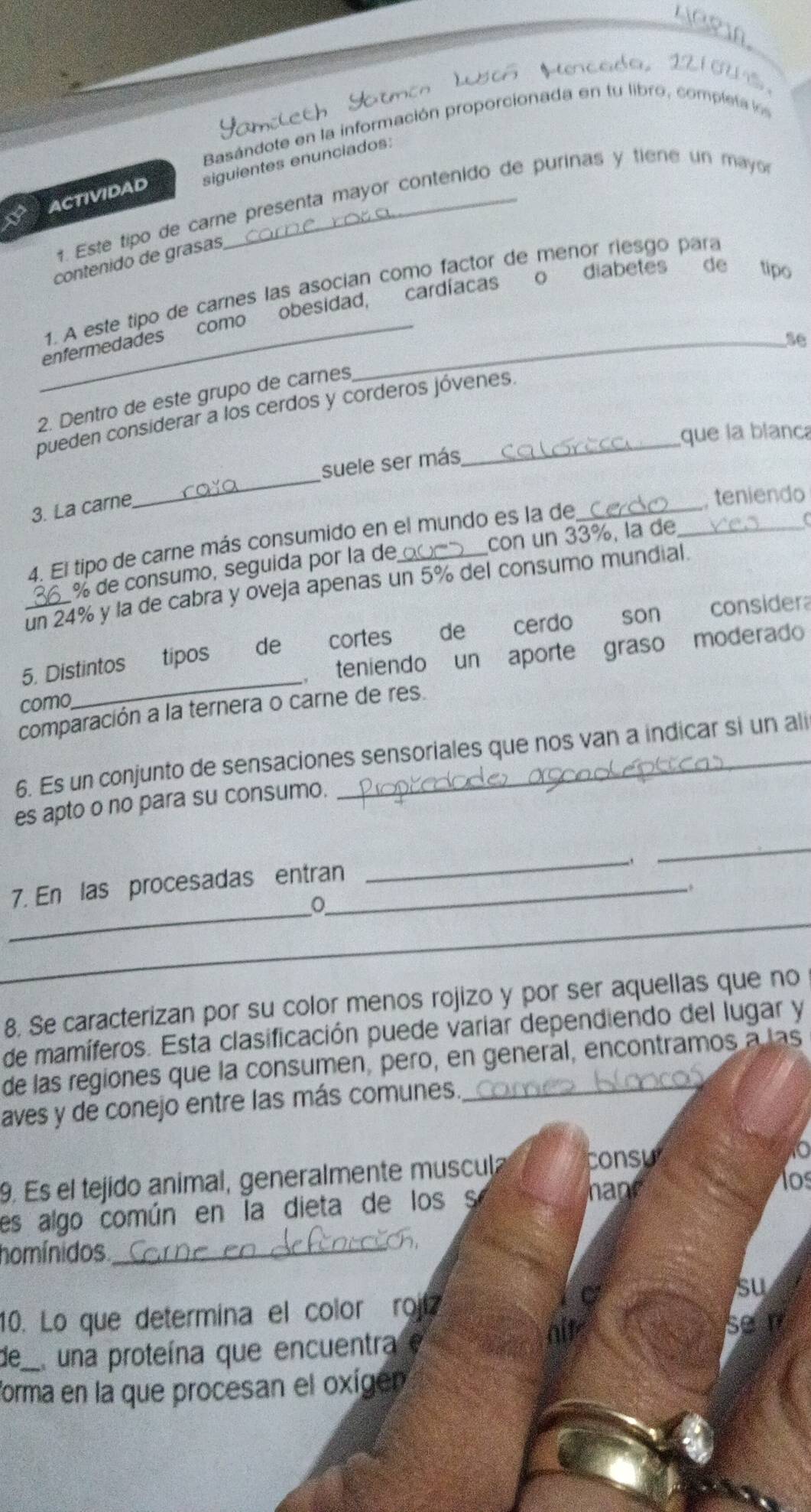 Mencada, 12 1 0U S 
Basándote en la información proporcionada en tu libro, completa los
ACTIVIDAD siguientes enunciados:
# Este tipo de care presenta mayor contenido de purinas y tiene un mayor
contenido de grasas
1. A este tipo de carnes las asocian como factor de menor riesgo para
_enfermedades como obesidad, cardíacas o diabetesde tipo
se
2. Dentro de este grupo de carnes
pueden considerar a los cerdos y corderos jóvenes.
que la blanc
_
suele ser más
3. La carne
,teniendo
4. El tipo de carne más consumido en el mundo es la de__
% de consumo, seguida por la de con un 33%, la de
un 24% y la de cabra y oveja apenas un 5% del consumo mundial.
_
5. Distintos tipos €de cortes de cerdo son consider
, teniendo un aporte graso moderado
como
comparación a la ternera o carne de res.
6. Es un conjunto de sensaciones sensoriales que nos van a indicar si un ali
es apto o no para su consumo.
7. En las procesadas entran_
_
_
,
_
_。
_
8. Se caracterizan por su color menos rojizo y por ser aquellas que no
de mamíferos. Esta clasificación puede variar dependiendo del lugar y
de las regiones que la consumen, pero, en general, encontramos a las
aves y de conejo entre las más comunes.
to
9. Es el tejido animal, generalmente muscula
consu
es algo común en la dieta de los s
hane
os
homínidos_
su
10. Lo que determina el color rojí
de_ El una proteína que encuentra e
forma en la que procesan el oxígen