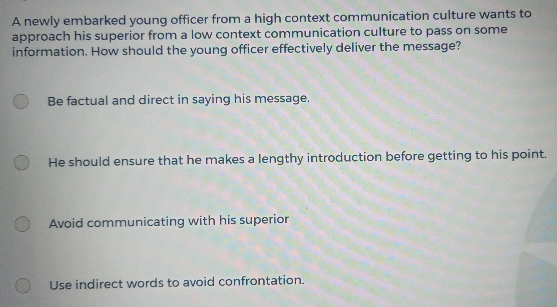 A newly embarked young officer from a high context communication culture wants to
approach his superior from a low context communication culture to pass on some
information. How should the young officer effectively deliver the message?
Be factual and direct in saying his message.
He should ensure that he makes a lengthy introduction before getting to his point.
Avoid communicating with his superior
Use indirect words to avoid confrontation.