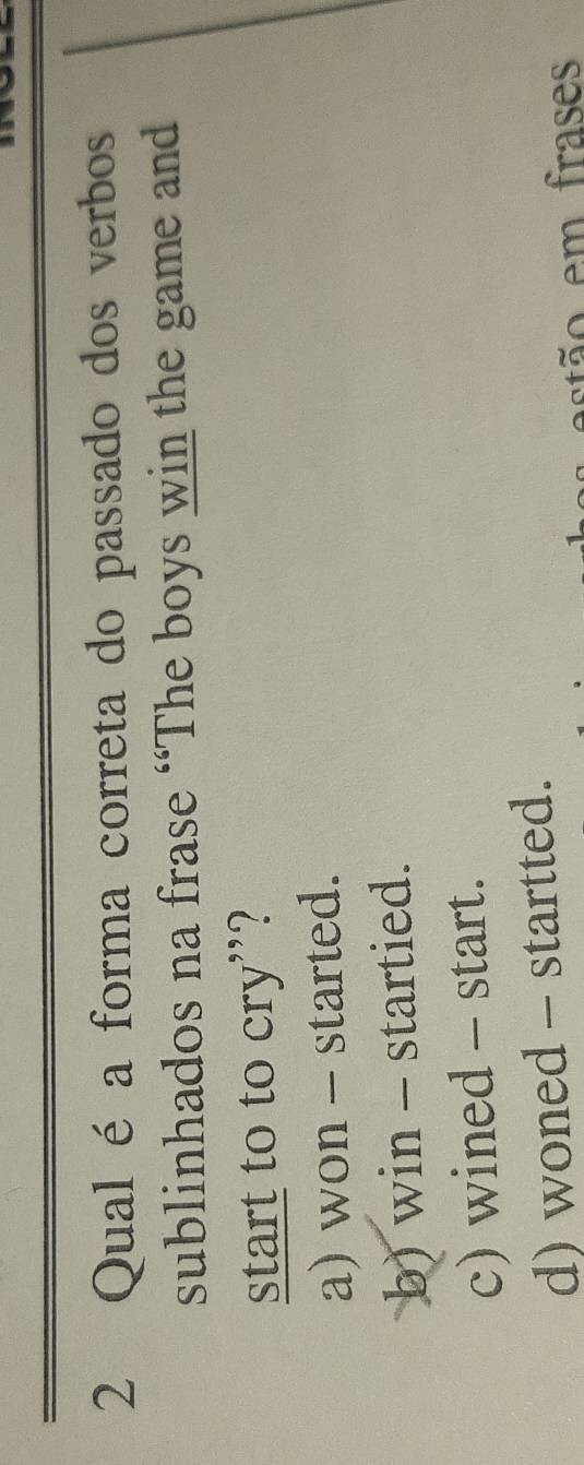 Qual é a forma correta do passado dos verbos
sublinhados na frase “The boys win the game and
start to to cry"?
a) won - started.
b) win - startied.
c) wined - start.
d) woned - startted.
estão em frases