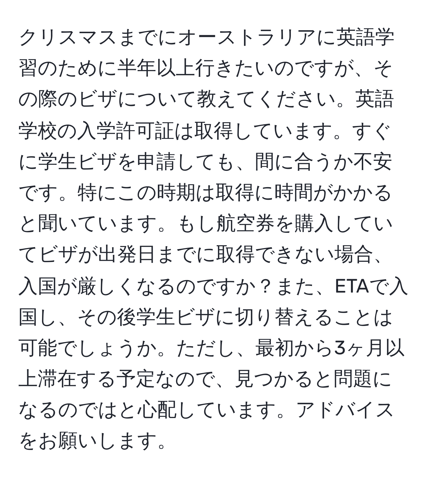 クリスマスまでにオーストラリアに英語学習のために半年以上行きたいのですが、その際のビザについて教えてください。英語学校の入学許可証は取得しています。すぐに学生ビザを申請しても、間に合うか不安です。特にこの時期は取得に時間がかかると聞いています。もし航空券を購入していてビザが出発日までに取得できない場合、入国が厳しくなるのですか？また、ETAで入国し、その後学生ビザに切り替えることは可能でしょうか。ただし、最初から3ヶ月以上滞在する予定なので、見つかると問題になるのではと心配しています。アドバイスをお願いします。