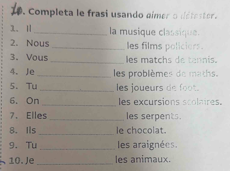 Completa le frasi usando gimer o détester. 
1. Ⅱ _la musique classique. 
2. Nous _les films policiers. 
3. Vous _les matchs de tennis. 
4. Je _les problèmes de maths. 
5. Tu _les joueurs de foot. 
6. On _les excursions scolaires. 
7. Elles _les serpents. 
8. Ils _le chocolat. 
9. Tu _ les araignées. 
10. Je _les animaux.