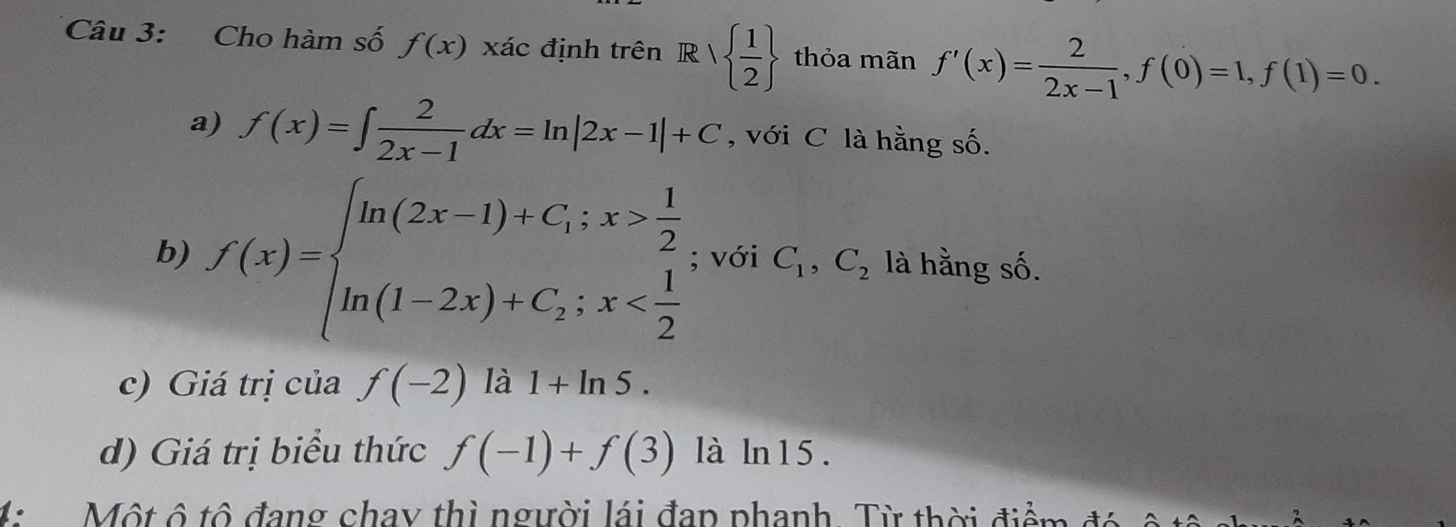 Cho hàm số f(x) xác định trên Rvee   1/2  thỏa mãn f'(x)= 2/2x-1 , f(0)=1, f(1)=0. 
a) f(x)=∈t  2/2x-1 dx=ln |2x-1|+C , với C là hằng số. 
b) f(x)=beginarrayl ln (2x-1)+C;x> 1/2  ln (1-2x)+C;x ; với C_1,C_2 là hằng số. 
c) Giá trị của f(-2) là 1+ln 5. 
d) Giá trị biểu thức f(-1)+f(3) là ln15. 
4: Một ô tô đang chay thì người lái đap phanh. Từ thời điểm đó