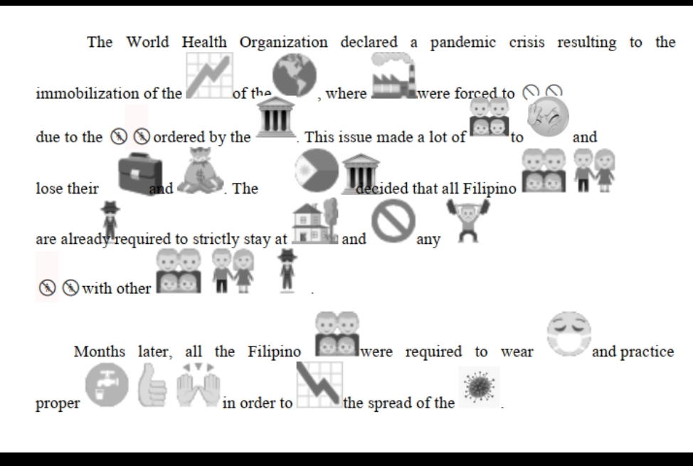 The World Health Organization declared a pandemic crisis resulting to the 
immobilization of the Of the , where were forced to 
due to the x x ordered by the . This issue made a lot of to and 
lose their and . The decided that all Filipino 
are already required to strictly stay at and any 
⑧ ⑧ with other 
Months later, all the Filipino were required to wear and practice 
proper in order to the spread of the