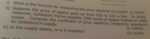 What is the formula for measuring the price elasticity of supply? (1 mark) 
ii) Suppose the price of apples goes up from $20 to $22 a box. In direct 
response, Goldsboro Farms supplies 1200 boxes of apples instead of 1000
boxes. Compute the coefficient of price elasticity (midpoints approach) 
for Goldsboro’s supply. 
iii) Is the supply elastic, or is it inelastic? (2 marks) (½ mark)