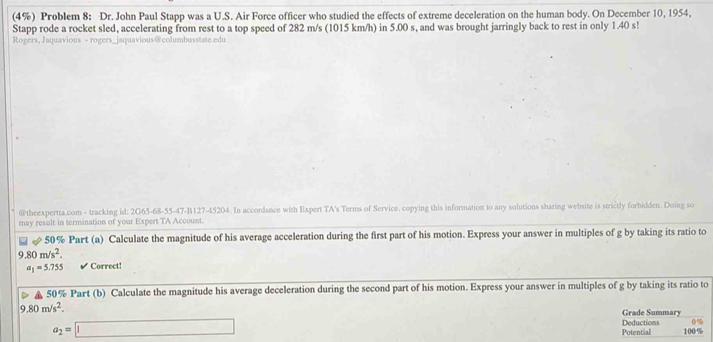 (4%) Problem 8: Dr. John Paul Stapp was a U.S. Air Force officer who studied the effects of extreme deceleration on the human body. On December 10, 1954, 
Stapp rode a rocket sled, accelerating from rest to a top speed of 282 m/s (1015 km/h) in 5.00 s, and was brought jarringly back to rest in only 1.40 s! 
Rogers, Jaquavious - rogers_jaquavious@columbusstate.edu 
@theexpertta.com - tracking id: 2G65-68-55-47-B127-45204. In accordance with Expert TA's Terms of Service. copying this information to any solutions sharing website is strictly forbidden. Doing so 
may result in termination of your Expert TA Account. 
& 50% Part (a) Calculate the magnitude of his average acceleration during the first part of his motion. Express your answer in multiples of g by taking its ratio to
9.80m/s^2.
a_1=5.755 Correct!
50% Part (b) Calculate the magnitude his average deceleration during the second part of his motion. Express your answer in multiples of g by taking its ratio to
9 .80m/s^2. 
Grade Summary
a_2=□
Deductions 0%
Potential 100 %