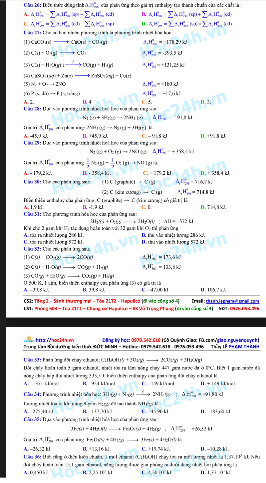 Biểu thức đúng tính △ _rH_(298)^(0.) của phản ứng theo giá trị enthalpy tạo thành chuẩn của các chất là :
A. △ _rH_(298)^0=sumlimits △ _fH_(298)^0(sp)-sumlimits △ _fH_(298)^0(cd) B. △ _rH_(298)^0=sumlimits △ _fH_(298)^0(sp)+sumlimits △ _fH_(298)^0(cd)
C. △ _rH_(298)^0=sumlimits △ _fH_(298)^0(cd)-sumlimits △ _fH_(298)^0(sp) D. △ _rH_(298)^0=sumlimits △ _rH_(298)^0(sp)* sumlimits △ _rH_(298)^0(cd)
Câu 27: Cho có bao nhiêu phương trình là phương trình nhiệt hóa học:
(1) CaCO_3(s)to CaO(s)+CO_2(g) ^ H_(298)^0=+178,29kJ
(2) C(s)+O_2(g)to CO_2 H_(298)^0=-393,5kJ
(3) C(s)+H_2O(g)txrightarrow t°CO(g)+H_2(g) Δ, H_(298)^0=+131,25kJ
(4) CuSO_4(aq)+Zn(s)to ZnSO_4(aq)+Cu(s)
(5) N_2+O_2to 2NO^(H_(298)^0=+180kJ
(6) P(s,do)to P(s,triang) A, H_(298)^0=+17,6kJ
A. 2. B. 4 C. 5. D. 3.
Câu 28: Dựa vào phương trình nhiệt hoá học của phản ứng sau:
N_2)(g)+3H_2(g)to 2NH_3 (g) ^ H_(298)^0=-91,8kJ
Giá trị △ _rH_(298)^0 của phản ứng: 2NH_3(g)to N_2(g)+3H_2(g) là
A. -45,9 kJ. B. +45,9k C. - 91,8 kJ D. +91,8 kJ.
Câu 29: Dựa vào phương trình nhiệt hoá học của phản ứng sau:
N_2(g)+O_2(g)to 2NO (g) △ _rH_(298)^0=+358,4kJ
Giá trị △ _rH_(298)^0 của phản ứng  1/2 N_2(g)+ 1/2 O_2(g)to NO( (g) là:
A. - 179,2 kJ. B. - 358,4 kJ. C. +179.2kJ D. +358,4kJ.
Câu 30: Cho các phản ứng sau: (1) C (graphite) → C (g) ^ H_(298)^0=716,7kJ
(2) C (kim cương) → C (g) H_(298)^0=714,8kJ
Biển thiên enthalpy của phản ứng: C (graphite) → C (kim cương) có giá trị là
A. 1,9 kJ. B. -1,9 kJ. C. 0. D. 714,8 kJ.
Câu 31: Cho phương trình hóa học của phản ứng sau:
2H_2(g)+O_2(g)to 2H_2O(l);△ H=-572kJ
Khi cho 2 gam khí H₂ tác dụng hoàn toàn với 32 gam khí O₂ thì phản ứng
A. tỏa ra nhiệt lượng 286 kJ. B. thu vào nhiệt lượng 286 kJ.
C. tỏa ra nhiệt lượng 572 kJ. D. thu vào nhiệt lượng 572 kJ.
Câu 32: Cho các phản ứng sau:
(1) C(s)+CO_2(g)to 2CO(g) ^ H_(500)°=173,6kJ
(2) C(s)+H_2O(g)to CO(g)+H_2(g) ^ H_(500)°=133,8kJ
(3) CO(g)+H_2O(g)to CO_2(g)+H_2(g)
Ở 500 K, 1 atm, biển thiên enthalpy của phản ứng (3) có giá trị là
A. -39,8 kJ. B. 39,8 kJ. C. −47,00 kJ. D. 106,7 kJ.
CS2: Tầng 2 - Sảnh thương mại - Tòa 21T2 - Hapulico (đi vào cổng số 4) Email: thanh.lepham@gmail.com
CS1: Phòng 603 - Tòa 21T1 - Chung cư Hapulico - 83 Vũ Trọng Phụng (đi vào cổng số 3) SĐT: 0976.053.496
http://hoc24h.vn  Đăng ký học: 0979.542.618 (Cô Quỳnh Giao: FB.com/giao.nguyenquynh)
Trung tâm Bồi dưỡng kiến thức ĐỨC MINH - Hotline: 0979.542.618 - 0976.053.496 Thầy LÊ PHẠM THÀNH
Câu 33: Phản ứng đốt cháy ethanol: C_2H_5OH(l)+3O_2(g)to 2CO_2(g)+3H_2O(g)
Đốt cháy hoàn toàn 5 gam ethanol, nhiệt tỏa ra làm nóng chảy 447 gam nước đá ở 0°C. Biết 1 gam nước đá
nóng chảy hấp thụ nhiệt lượng 333,5 J, biến thiên enthalpy của phản ứng đốt cháy ethanol là
A. −1371 kJ/mol. B. -954 kJ/mol. C. −149 kJ/mol. D. + 149 kJ/mol.
Câu 34: Phương trình nhiệt hóa học: 3H_2(g)+N_2(g) _ r 2NH_3(g) ^ H_(298)°=-91,80kJ
Lượng nhiệt tôa ra khi dùng 9 gam H₂(g) để tạo thành NH₃(g) là
A. -275,40 kJ. B. −137,70 kJ. C. -45,90 kJ. D. −183,60 kJ.
Câu 35: Dựa vào phương trình nhiệt hóa học của phản ứng sau:
3Fe(s)+4H_2O(l) to Fe_3O_4(s)+4H_2(g);△ _rH_(298)^o=+26,32kJ
Giá trị △ _rH_(298)° của phản ứng: Fe _3O_4(s)+4H_2(g) _  3Fe(s)+4H_2O(l)1
A. -26,32 kJ. B. +13,16kJ. C. +19,74 kJ. D. −10,28 kJ.
Câu 36: Biết rằng ở điều kiện chuẩn, 1 mol ethanol C_2H 5OH) cháy tỏa ra một lượng nhiệt là 1,37.10^3kJ. Nếu
đốt cháy hoàn toàn 15,1 gam ethanol, năng lượng được giải phóng ra dưới dạng nhiệt bởi phản ứng là
A. 0,450 kJ. B. 2,25.10^3kJ. C. 4,50.10^2kJ. D. 1,37.10^3kJ.