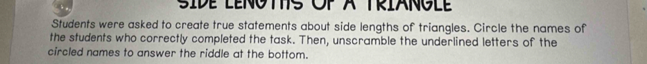 SIDE LENOTS OP A TRIANGLE 
Students were asked to create true statements about side lengths of triangles. Circle the names of 
the students who correctly completed the task. Then, unscramble the underlined letters of the 
circled names to answer the riddle at the bottom.