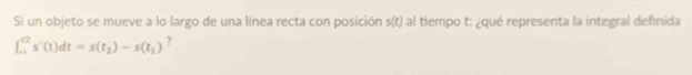 Si un objeto se mueve a lo largo de una línea recta con posición s(t) al tiempo t : ¿qué representa la integral definida
∈t _(-1)^(t2)s'(t)dt=s(t_2)-s(t_1) 2