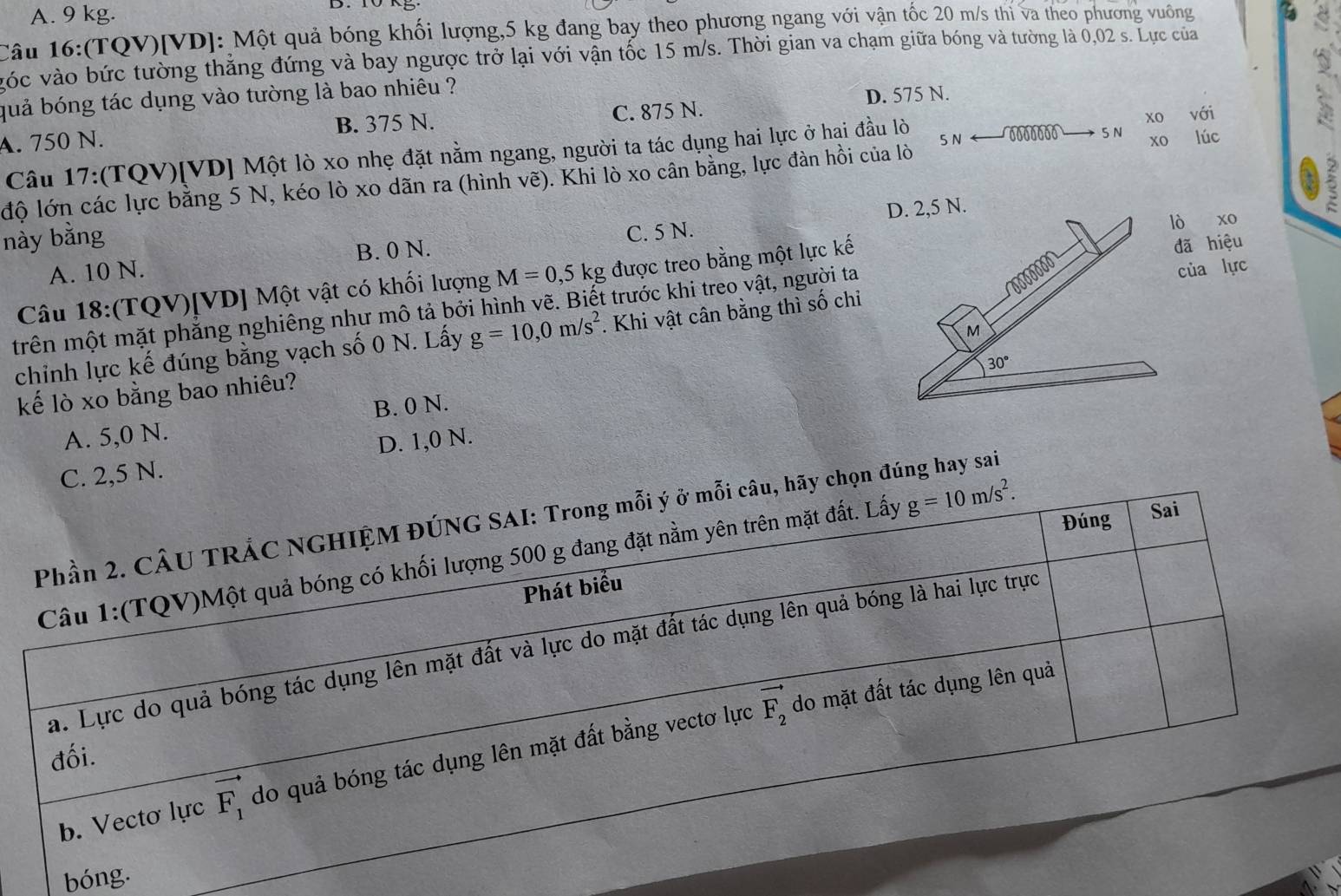 A. 9 kg.
Câu 16:(TQV)[VD]: Một quả bóng khối lượng,5 kg đang bay theo phương ngang với vận tốc 20 m/s thi va theo phương vuông
vóc vào bức tường thẳng đứng và bay ngược trở lại với vận tốc 15 m/s. Thời gian va chạm giữa bóng và tường là 0,02 s. Lực của
quả bóng tác dụng vào tường là bao nhiêu ?
D. 575 N.
A. 750 N. B. 375 N. C. 875 N.
xo với
5 N 00 16 5 N xo lúc
Câu 17:(TQV)[VD] Một lò xo nhẹ đặt nằm ngang, người ta tác dụng hai lực ở hại đầu lò
độ lớn các lực bằng 5 N, kéo lò xo dãn ra (hình vẽ). Khi lò xo cân bằng, lực đàn hồi của lò
D. 2,5 N.
này bằng
A. 10 N. B. 0 N. C. 5 N.ò xo
Câu 18:(TQV)[VD] Một vật có khối lượng M=0,5kg được treo bằng một lực kế
ã hiệu
trên một mặt phẳng nghiêng như mô tả bởi hình vẽ. Biết trước khi treo vật, người ta
chỉnh lực kế đúng bằng vạch số 0 N. Lấy g=10,0m/s^2. Khi vật cân bằng thì số chỉcủa lực
B. 0 N. 
kế lò xo bằng bao nhiêu?
A. 5,0 N.
C. 2,5 N. D. 1,0 N.
Phần 2. CÂU TRÁC NGHIỆM ĐÚNG SAI: Trong mỗi ý ở mỗi câu, hãy chọn đúng hay sai
Câu 1:(TQV)Một quả bóng có khối lượng 500 g đang đặt nằm yên trên mặt đất. Lấy g=10m/s^2. Đúng Sai
Phát biểu
a. Lực do quả bóng tác dụng lên mặt đất và lực do mặt đất tác dụng lên quả bóng là hai lực trực
vector F_2 do mặt đất tác dụng lên quả
đối.
b. Vecto lực vector F_1 do quả bóng tác dụng lên mặt đất bằng vectơ lực
bóng.