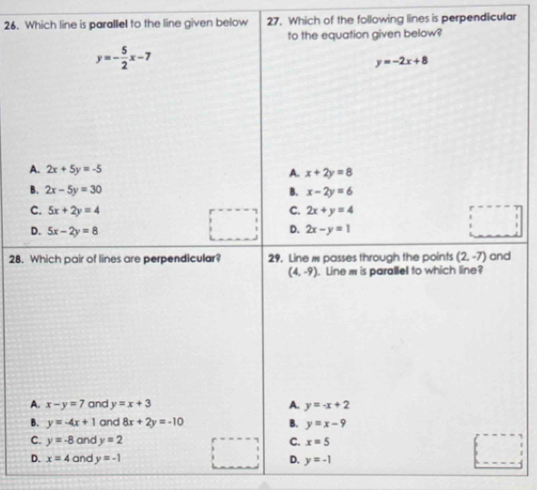 Which line is parallel to the line given below 27. Which of the following lines is perpendicular
to the equation given below?
y=- 5/2 x-7
y=-2x+8
A. 2x+5y=-5 A. x+2y=8
B. 2x-5y=30 B. x-2y=6
C. 5x+2y=4 C. 2x+y=4
□ 
D.
D. 5x-2y=8 2x-y=1
28. Which pair of lines are perpendicular? 29. Line # passes through the points (2,-7) and
(4,-9). Line m is parallel to which line?
A. x-y=7 and y=x+3 A. y=-x+2
B. y=-4x+1 and 8x+2y=-10 B. y=x-9
C. y=-8 and y=2 C. x=5
D. x=4 and y=-1 D. y=-1
□