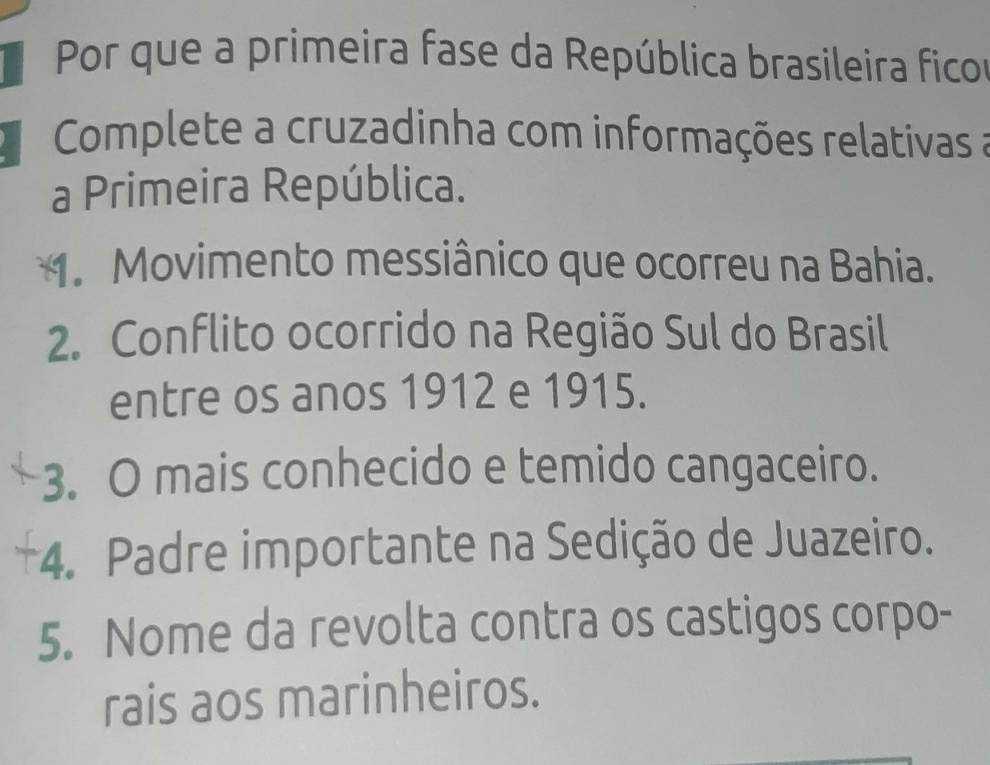 Por que a primeira fase da República brasileira ficor 
Complete a cruzadinha com informações relativas a 
a Primeira República. 
1. Movimento messiânico que ocorreu na Bahia. 
2. Conflito ocorrido na Região Sul do Brasil 
entre os anos 1912 e 1915. 
3. O mais conhecido e temido cangaceiro. 
+4. Padre importante na Sedição de Juazeiro. 
5. Nome da revolta contra os castigos corpo- 
rais aos marinheiros.