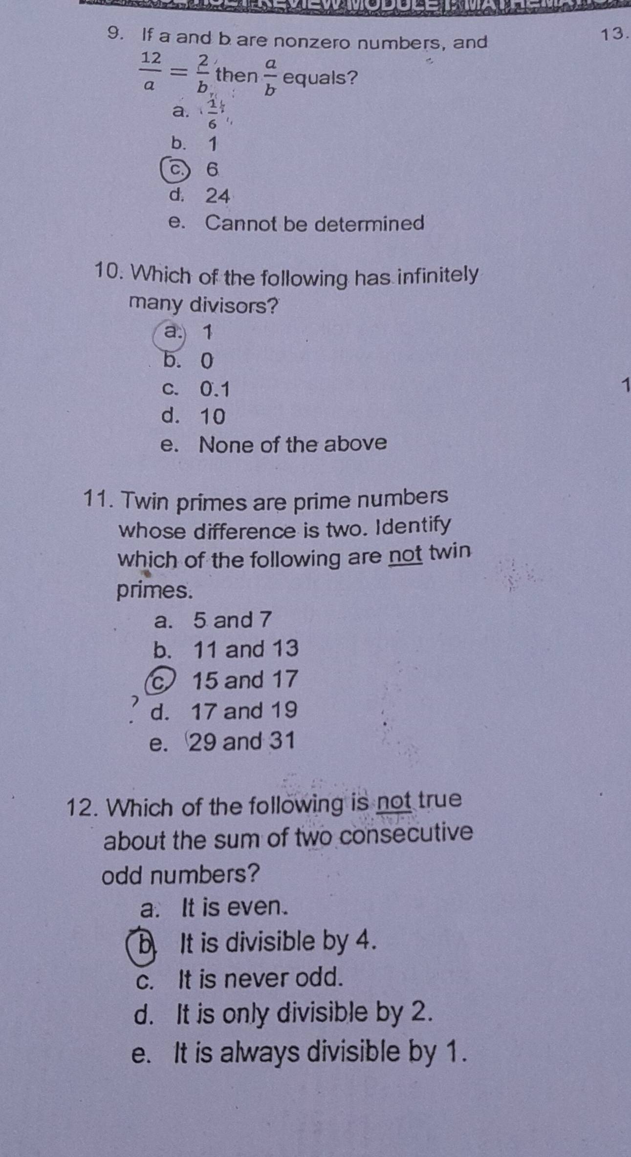 If a and b are nonzero numbers, and
13.
 12/a = 2/b  then  a/b  equals?
a.  1/6 ,
b. 1
c) 6
d. 24
e. Cannot be determined
10. Which of the following has infinitely
many divisors?
a. 1
b. 0
c. 0.1
1
d. 10
e. None of the above
11. Twin primes are prime numbers
whose difference is two. Identify
which of the following are not twin
primes.
a. 5 and 7
b. 11 and 13
c 15 and 17
d. 17 and 19
e. 29 and 31
12. Which of the following is not true
about the sum of two consecutive
odd numbers?
a. It is even.
b It is divisible by 4.
c. It is never odd.
d. It is only divisible by 2.
e. It is always divisible by 1.