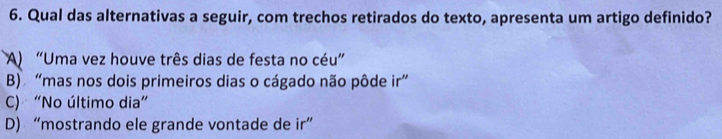 Qual das alternativas a seguir, com trechos retirados do texto, apresenta um artigo definido?
A) “Uma vez houve três dias de festa no céu”
B) “mas nos dois primeiros dias o cágado não pôde ir”
C) “No último dia”
D) “mostrando ele grande vontade de ir”