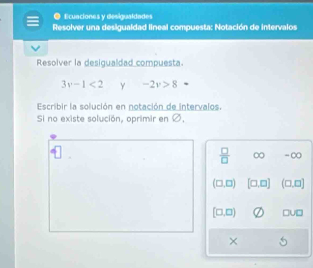 Ecuaciones y desigualdades 
Resolver una desigualdad lineal compuesta: Notación de intervalos 
Resolver la desigualdad compuesta.
3v-1<2</tex> y -2v>8
Escribir la solución en notación de intervalos. 
Si no existe solución, oprimir en Ø.
 □ /□   ∈fty = ∞
(□ ,□ ) [□ ,□ ] (□ ,□ ]
[□ ,□ ) □ U□
×