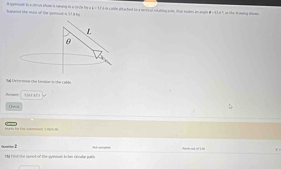 A gymnast in a circus show is swung in a circle by a L=12.6m cable attached to a vertical rotating pole, that makes an angle θ =63.6° , as the drawing shows. 
Suppose the mass of the gymnast is 57.8 kg
1a) Determine the tension in the cable. 
Answer: 1267.67 l
Check 
Correct 
Marks for this submission: 5.00/5.00 
Question 2 Not complete Points out of 5,00 P1 
1b) Find the speed of the gymnast in her circular path.