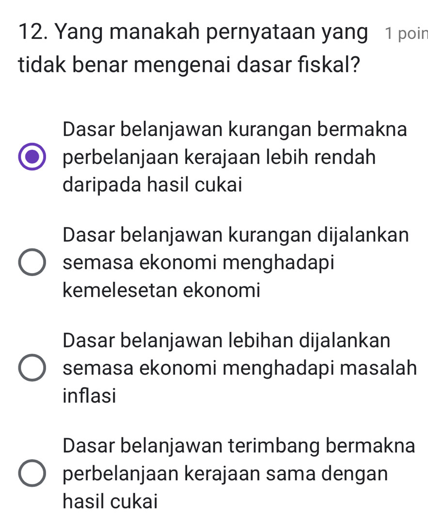 Yang manakah pernyataan yang 1 poin
tidak benar mengenai dasar fiskal?
Dasar belanjawan kurangan bermakna
perbelanjaan kerajaan lebih rendah
daripada hasil cukai
Dasar belanjawan kurangan dijalankan
semasa ekonomi menghadapi
kemelesetan ekonomi
Dasar belanjawan lebihan dijalankan
semasa ekonomi menghadapi masalah
inflasi
Dasar belanjawan terimbang bermakna
perbelanjaan kerajaan sama dengan
hasil cukai