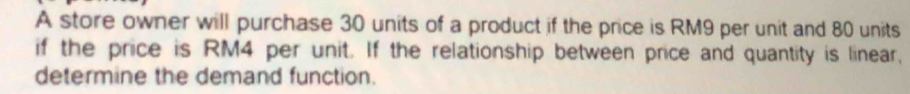 A store owner will purchase 30 units of a product if the price is RM9 per unit and 80 units 
if the price is RM4 per unit. If the relationship between price and quantity is linear, 
determine the demand function.