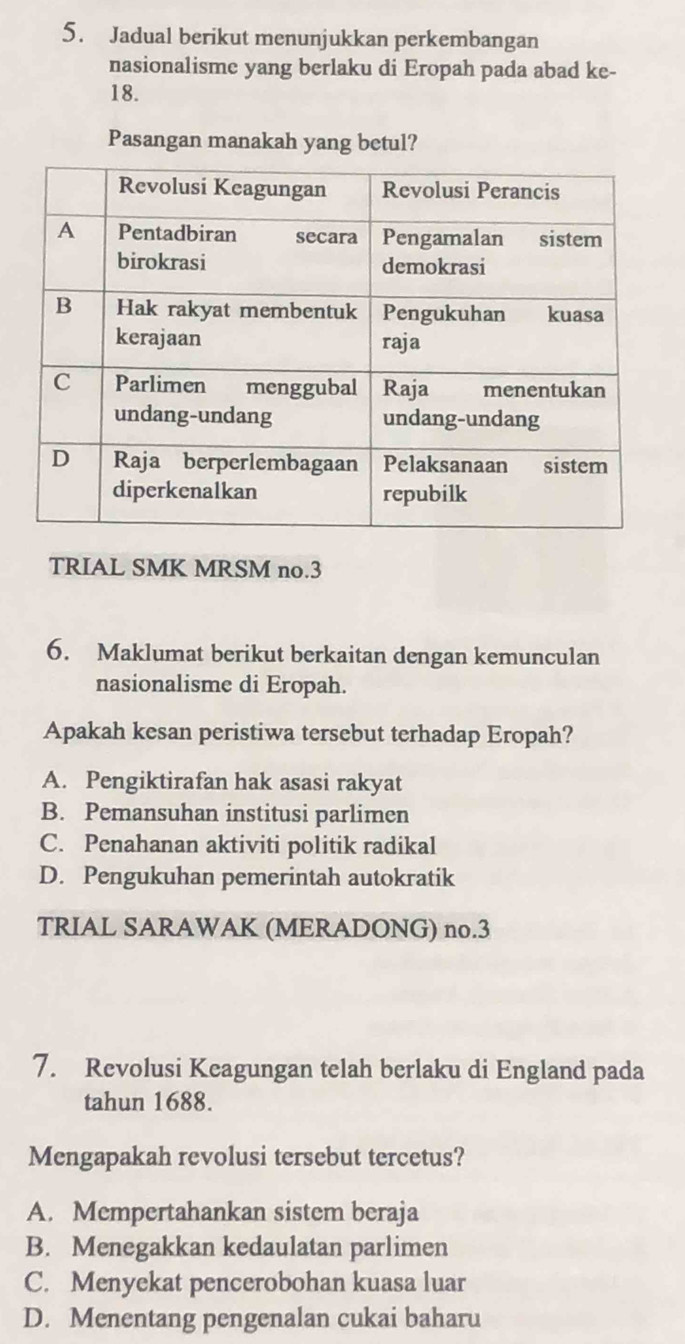 Jadual berikut menunjukkan perkembangan
nasionalisme yang berlaku di Eropah pada abad ke-
18.
Pasangan manakah yang betul?
TRIAL SMK MRSM no.3
6. Maklumat berikut berkaitan dengan kemunculan
nasionalisme di Eropah.
Apakah kesan peristiwa tersebut terhadap Eropah?
A. Pengiktirafan hak asasi rakyat
B. Pemansuhan institusi parlimen
C. Penahanan aktiviti politik radikal
D. Pengukuhan pemerintah autokratik
TRIAL SARAWAK (MERADONG) no. 3
7. Revolusi Keagungan telah berlaku di England pada
tahun 1688.
Mengapakah revolusi tersebut tercetus?
A. Mempertahankan sistem beraja
B. Menegakkan kedaulatan parlimen
C. Menyekat pencerobohan kuasa luar
D. Menentang pengenalan cukai baharu